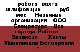 работа. вахта. шлифовщик. 50 000 руб./мес. › Название организации ­ ООО Спецресурс - Все города Работа » Вакансии   . Ханты-Мансийский,Белоярский г.